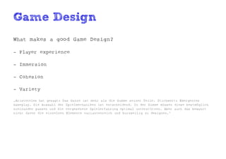 Game Design
What makes a good Game Design?

- Player experience

- Immersion

- Cohesion

- Variety

„Aristoteles hat gesagt: Das Ganze ist mehr als die Summe seiner Teile. Stichwort: Emergentes
Gameplay. Die Auswahl der Spielmechaniken ist entscheidend. In der Summe müssen diese bestmöglich
zueinander passen und die vorgesehene Spielerfahrung optimal unterstützen. Aber auch das bewahrt
nicht davor die einzelnen Elemente variantenreich und kurzweilig zu designen.“
 