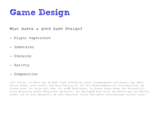 Game Design
What makes a good Game Design?

- Player experience

- Immersion

- Cohesion

- Variety

- Composition

„Die Zeiten, in denen man am Ende einer Produktion alles zusammenpackt und schaut, was dabei
heraus kommt, sind vorbei. Das Beta-Testing ist für die Gesamtkomposition verantwortlich. An
diesem Punkt ist keine Zeit mehr für große Änderungen. In dieser Phase kommt der Feinschliff.
Durch Balancing werden Mechaniken optimiert, der Spielspaß wird durch das Beseitigen von Fehlern
erhöht und es wird überprüft, ob alle möglichen vorher bestimmten Anforderungen erfüllt sind.“
 