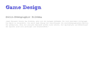 Game Design
Socio-Demographic Dilemma
„Game Designer kennen das Problem, wenn sie die Aufgabe bekommen für eine bestimmte Zielgruppe
ein Spiel zu entwickeln. Ich halte Game Design mit Zuhilfenahme von soziodemographischen Mitteln
für gefährlich. Denn die sozialen Umstände helfen nicht weiter. Die Spielweisen und Bedürfnisse
der Spieler sind viel wichtiger und entscheidend.“
 