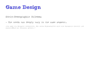 Game Design
Socio-Demographic Dilemma

- The needs can deeply vary in the same segment.
„Ich habe ein Beispiel vorbereitet. Mit sechs Eigenschaften wird eine Kategorie erstellt und
anschließend mit Personen gefüllt.“
 