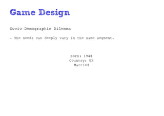 Game Design
Socio-Demographic Dilemma

- The needs can deeply vary in the same segment.




                           Born: 1948
                           Country: UK
                             Married
 