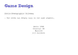 Game Design
Socio-Demographic Dilemma

- The needs can deeply vary in the same segment.




                           Born: 1948
                          Country: UK
                             Married
                          2-3 children
 