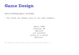 Game Design
Socio-Demographic Dilemma

- The needs can deeply vary in the same segment.




                                       Born: 1948
                                       Country: UK
                                         Married
                                      2-3 children
                                    Lives in a castle
                                        Affluent


„Nun denken die meisten sehr schnell an eine bestimmte Person...“
 