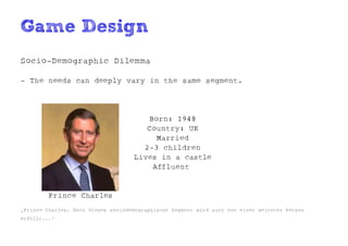 Game Design
Socio-Demographic Dilemma

- The needs can deeply vary in the same segment.




                                       Born: 1948
                                       Country: UK
                                         Married
                                      2-3 children
                                    Lives in a castle
                                        Affluent


         Prince Charles
„Prince Charles. Doch dieses soziodemographische Segment wird auch von einer weiteren Person
erfüllt...“
 