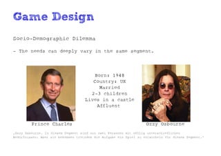 Game Design
Socio-Demographic Dilemma

- The needs can deeply vary in the same segment.




                                       Born: 1948
                                       Country: UK
                                         Married
                                      2-3 children
                                    Lives in a castle
                                        Affluent


         Prince Charles                                            Ozzy Osbourne
„Ozzy Osbourne. In diesem Segment sind nun zwei Personen mit völlig unterschiedlichen
Bedürfnissen. Aber sie bekommen trotzdem die Aufgabe ein Spiel zu entwickeln für dieses Segment.“
 
