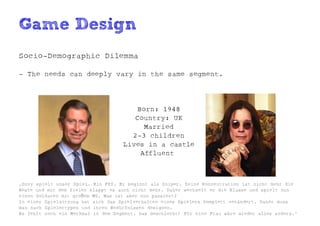 Game Design
Socio-Demographic Dilemma

- The needs can deeply vary in the same segment.




                                       Born: 1948
                                       Country: UK
                                         Married
                                      2-3 children
                                    Lives in a castle
                                        Affluent



„Ozzy spielt unser Spiel. Ein FPS. Er beginnt als Sniper. Seine Konzentration ist nicht mehr die
Beste und mit dem Zielen klappt es auch nicht mehr. Daher wechselt er die Klasse und spielt nun
einen Soldaten mit gro ßem MG. Was ist aber nun passiert?
In einer Spielsitzung hat sich das Spielverhalten eines Spielers komplett verändert. Daher muss
man nach Spielertypen und ihren Bedürfnissen designen.
Es fehlt noch ein Merkmal in dem Segment. Das Geschlecht! Für eine Frau wäre wieder alles anders.“
 