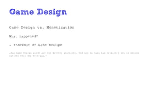 Game Design
Game Design vs. Monetization

What happened?

- Knockout of Game Design!

„Das Game Design wurde auf die Bretter geschickt. Und wie es dazu kam erläutere ich in meinem
zweiten Teil des Vortrags.“
 