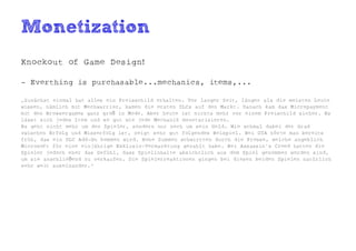 Monetization
Knockout of Game Design!

- Everthing is purchasable...mechanics, items,...

„Zunächst einmal hat alles ein Preisschild erhalten. Vor langer Zeit, länger als die meisten Leute
wissen, nämlich mit Mechwarrior, kamen die ersten DLCs auf den Markt. Danach kam das Micropayment
mit den Browsergames ganz groß in Mode. Aber heute ist nichts mehr vor einem Preischild sicher. Es
lässt sich jedes Item und so gut wie jede Mechanik monetarisieren.
Es geht nicht mehr um den Spieler, sondern nur noch um sein Geld. Wie schmal dabei der Grad
zwischen Erfolg und Misserfolg ist, zeigt sehr gut folgendes Beispiel. Bei GTA hörte man bereits
früh, das ein DLC Add-On kommen wird. Hohe Summen schwirrten durch die Presse, welche angeblich
Microsoft für eine einjährige Exklusiv-Vermarktung gezahlt habe. Bei Assassin's Creed hatten die
Spieler jedoch eher das Gefühl, dass Spielinhalte absichtlich aus dem Spiel genommen worden sind,
um sie anschließend zu verkaufen. Die Spielerreaktionen gingen bei diesen beiden Spielen natürlich
sehr weit auseinander.“
 