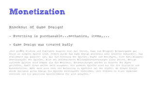 Monetization
Knockout of Game Design!

- Everthing is purchasable...mechanics, items,...

- Game Design was treated badly
„Die großen Studios und Publisher mussten erst mal lernen, dass zum Beispiel Browsergames gar
keine so simplen Spiele sind. Jedoch wurde das Game Design weiterhin sehr schlecht behandelt. Das
Schlimmste was passiert ist, war die Trennung der Spieler. Payer und Non-Payer, eine Zwei-Klassen-
Gesellschafft der Spieler. Eine der schlechtesten Milchmädchenrechnungen aller Zeiten. Wenige
zahlende Spieler sind besser als die Mehrheit. Entscheidungen werden zu Gunsten der Payer
getroffen, damit diese weiter Geld ausgeben. Die anderen Spieler sind nur für die Statistik und
Kanonenfutter. Aber dann auch noch von Balancing zu sprechen ist der Gipfel. An dieser Stelle
würde übrigens gutes Design die Spieler miteinander verbinden, ihre Stärken in einer Symbiose
vereinen und ein positives Spielerlebnis für alle schaffen.“
 