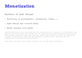 Monetization
Knockout of Game Design!

- Everthing is purchasable...mechanics, items,...

- Game Design was treated badly

- Needs changed into goods

„Spielerbedürfnisse sind zu Waren geworden. Man monetarisiert sie, anstatt sie zu befriedigen. Das
passiert mittlerweile sogar sehr systematisch. Mit sogenannten White-Spot-Frameworks werden sie wie
Wiesen komplett abgegrast. Dabei geht man sogar soweit, dass man gegen die Natur des Game Design
verstößt und absichtlich langweilige Spielabschnitte im Spiel behält. Denn diese kann man
wunderbar mit Premium-Features monetarisieren.

Daher lässt sich sehr einfach sagen: Profitwahn hat das Game Design ausgeknockt.“
 