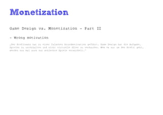 Monetization
Game Design vs. Monetization - Part II

- Wrong motivation
„Der Profitwahn hat zu einer falschen Grundmotivation geführt. Game Design hat die Aufgabe,
Spieler zu unterhalten und nicht virtuelle Güter zu verkaufen. Wem es nur um den Profit geht,
werden nun mal auch nur schlechte Spiele entwickelt.“
 