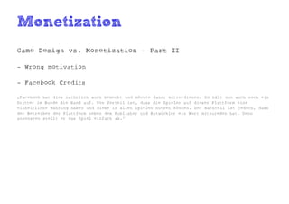Monetization
Game Design vs. Monetization - Part II

- Wrong motivation

- Facebook Credits

„Facebook hat dies natürlich auch bemerkt und möchte daher mitverdienen. So hält nun auch noch ein
Dritter im Bunde die Hand auf. Von Vorteil ist, dass die Spieler auf dieser Plattform eine
einheitliche Währung haben und diese in allen Spielen nutzen können. Der Nachteil ist jedoch, dass
der Betreiber der Plattform neben dem Publisher und Entwickler ein Wort mitzureden hat. Denn
ansonsten stellt er das Spiel einfach ab.“
 