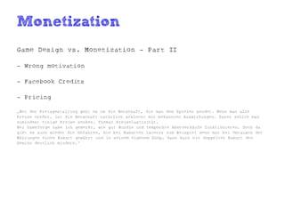 Monetization
Game Design vs. Monetization - Part II

- Wrong motivation

- Facebook Credits

- Pricing

„Bei der Preisgestaltung geht es um die Botschaft, die man dem Spieler sendet. Wenn man alle
Preise erhöht, ist die Botschaft natürlich schlecht mit bekannten Auswirkungen. Daher sollte man
zumindest einige Preise senken. Thema: Preiselastizität.
Bei Gameforge habe ich gemerkt, wie gut Bundle und temporäre Aberverkäufe funktionieren. Doch da
gibt es auch wieder die Gefahren, die bei Rabatten lauern: zum Beispiel wenn man bei Umtausch der
Währungen einen Rabatt gewährt und in seinem eigenem Shop, dann kann ein doppelter Rabatt den
Gewinn deutlich mindern.“
 