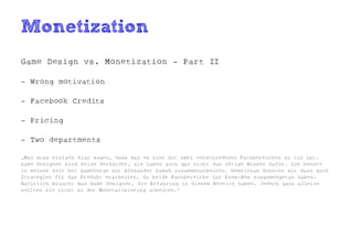 Monetization
Game Design vs. Monetization - Part II

- Wrong motivation

- Facebook Credits

- Pricing

- Two departments

„Man muss einfach klar sagen, dass man es hier mit zwei verschiedenen Fachbereichen zu tun hat.
Game Designer sind keine Verkäufer, sie haben auch gar nicht das nötige Wissen dafür. Ich konnte
in meiner Zeit bei Gameforge mit Alexander Samak zusammenarbeiten. Gemeinsam konnten wir dann gute
Strategien für das Produkt erarbeiten, da beide Fachbereiche ihr Know-How zusammengetan haben.
Natürlich braucht man Game Designer, die Erfahrung in diesem Bereich haben. Jedoch ganz alleine
sollten sie nicht an der Monetarisierung arbeiten.“
 