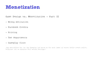 Monetization
Game Design vs. Monetization - Part II

- Wrong motivation

- Facebook Credits

- Pricing

- Two departments

- Gameplay first

„Das wertvollste Gut ist das Gameplay und warum es für mich immer an erster Stelle stehen sollte,
erläutere ich im nächsten Teil meines Vortrags.“
 