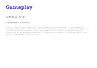 Gameplay
Gameplay first

- Miyamoto's Design

„Shigeru Miyamoto beginnt damit, das Core Gameplay und eine Komposition von Spielmechaniken
auszuwählen. Er beginnt mit der ersten Mechanik und arbeitet solange daran, bis diese Spaß macht.
Dann erst beginnt er die Arbeit an der zweiten Mechanik. Danach wird an der Wechselwirkung
zwischen den beiden Mechaniken gearbeitet. So produziert Nintendo seit Jahrzehnten Spiele, die
sehr hohe Spielspaßwertungen erreichen.“
 