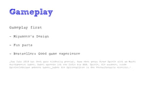 Gameplay
Gameplay first

- Miyamoto's Design

- Fun parts

- Bestseller: Good game experience

„Das Jahr 2010 hat doch ganz eindeutig gezeigt, dass eben genau diese Spiele sich am Markt
durchgesetzt haben. Dabei spreche ich von Indie bis AAA. Spiele, die saubere, runde
Spielerlebnisse geboten haben, haben die Spitzenplätze in den Verkaufscharts erreicht.“
 