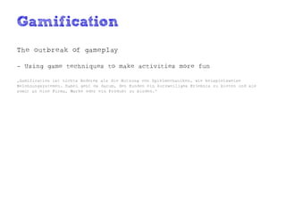 Gamification
The outbreak of gameplay

- Using game techniques to make activities more fun

„Gamification ist nichts Anderes als die Nutzung von Spielmechaniken, wie beispielsweise
Belohnungsystemen. Dabei geht es darum, den Kunden ein kurzweiliges Erlebnis zu bieten und sie
somit an eine Firma, Marke oder ein Produkt zu binden.“
 