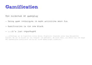 Gamification
The outbreak of gameplay

- Using game techniques to make activities more fun

- Gamification is the new black

- ...it's just repackaged

„...allerdings ist es eigentlich nichts Neues. Fluglinien verwenden schon ewig Bonusmeilen
Systeme. Es ist im Grunde nur neu verpackt und gebündelt. Es wirkt mehr, als möchte man vom Image
der Gamesbranche profitieren und es mit einem Games-Siegel aufwerten.“
 