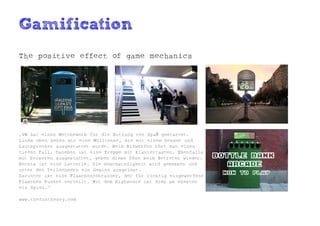 Gamification
The positive effect of game mechanics




„VW hat einen Wettbewerb für die Nutzung von Spaß gestartet.
Links oben sehen wir eine Mülltonne, die mit einem Sensor und
Lautsprecher ausgestattet wurde. Beim Einwerfen hört man einen
tiefen Fall. Daneben ist eine Treppe mit Klaviertasten. Ebenfalls
mit Sensoren ausgestattet, geben diese Töne beim Betreten wieder.
Rechts ist eine Lotterie. Die Geschwindigkeit wird gemessen und
unter den Teilnehmern ein Gewinn ausgelost.
Darunter ist eine Flaschencontainer, der für richtig eingeworfene
Flaschen Punkte verteilt. Mit dem Highscore ist dies am ehesten
ein Spiel.“

www.thefuntheory.com
 