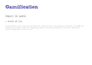Gamification
Impact on games

- Proof of fun

„Diese Effekte sind eindeutig der Beleg für „Proof of fun“. Die positiven Einflüsse von Spaß und
Unterhaltung zeigen, dass man langweilige Dinge unterhaltsam gestalten und somit wesentlich
bessere Ergebnisse erzielen kann.“
 