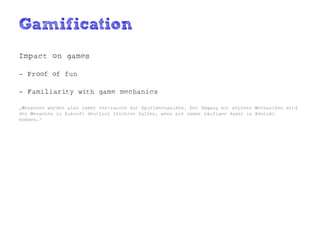 Gamification
Impact on games

- Proof of fun

- Familiarity with game mechanics

„Menschen werden also immer vertrauter mit Spielmechaniken. Der Umgang mit solchen Mechaniken wird
den Menschen in Zukunft deutlich leichter fallen, wenn sie immer häufiger damit in Kontakt
kommen.“
 