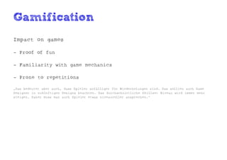 Gamification
Impact on games

- Proof of fun

- Familiarity with game mechanics

- Prone to repetitions

„Das bedeutet aber auch, dass Spieler anfälliger für Wiederholungen sind. Das sollten auch Game
Designer in zukünftigen Designs beachten. Das durchschnittliche Skillset Niveau wird immer mehr
steigen. Daher muss man auch Spieler etwas niveauvoller ansprechen.“
 