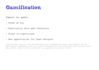 Gamification
Impact on games

- Proof of fun

- Familiarity with game mechanics

- Prone to repetitions

- New appreciation for Game Designer

„Game Designer erhalten eine neue Wertschätzung. In Nordamerika werden Game Designer aus der
Spielebranche abgeworben, weil sich andere Unternehmen ihre wertvollen Kenntnisse aneignen wollen.
Damit sollen eigene Produkte attraktiver und zugänglicher gestaltet werden.“
 