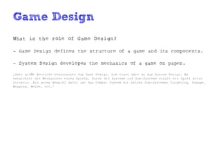 Game Design
What is the role of Game Design?

- Game Design defines the structure of a game and its components.

- System Design developes the mechanics of a game on paper.

„Zwei große Bereiche beherrschen das Game Design. Zum einen wäre da das System Design. Es
entwickelt die Mechaniken eines Spiels. Durch die Systeme und Sub-Systeme erhält ein Spiel seine
Struktur. Ein gutes Bespiel dafür ist das Combat System mit seinen Sub-Systemen Targeting, Damage,
Weapons, Melee, etc.“
 