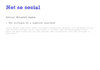Not so social
Social Network Games

- The strength of a superior platform

„Social Network Games nutzen gekonnt die Stärken übermächtiger Netzwerke. Diese Netzwerke sind als
eine Plattform und somit als ein eigener Markt zu verstehen. Über das Geschäftsmodell dieser
Spiele und deren Studios will ich nicht sprechen. Aber aus fachlicher Sicht gibt es einiges zu
diskutieren.“
 