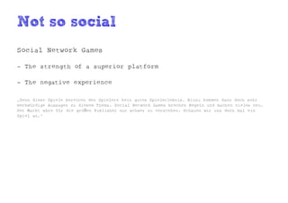 Not so social
Social Network Games

- The strength of a superior platform

- The negative experience

„Denn diese Spiele bereiten den Spielern kein gutes Spielerlebnis. Hinzu kommen dann doch sehr
merkwürdige Aussagen zu diesem Thema. Social Network Games brechen Regeln und machen vieles neu.
Der Markt wäre für die großen Publisher nur schwer zu verstehen. Schauen wir uns doch mal ein
Spiel an.“
 