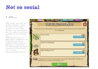 Not so social
I see...

„Was zeigen mir denn die
Quests? Erstmal „Clear
20 Grass“ was nichts
anderes ist als „Kill
10 Rats“ was das Synonym
für die absolute Einfalls-
losigkeit eines Designers
ist.
Außerdem wird mir die
Möglichkeit angeboten, die
ewige Spirale meiner
Aufgaben gegen Premium
Währung zu verkürzen.
Die Belohnungen und Spiel-
erfahrung rechtfertigen
fast nie den
aufzubringenden Betrag.“
 