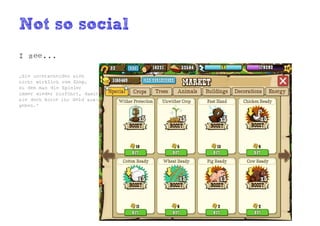 Not so social
I see...

„Sie unterscheiden sich
nicht wirklich vom Shop,
zu dem man die Spieler
immer wieder hinführt, damit
sie doch bitte ihr Geld aus-
geben.“
 