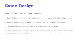 Game Design
What is the role of Game Design?

- Game Design defines the structure of a game and its components.

- System Design developes the mechanics of a game on paper.

- Content Design determines the substance of a game.

„Der zweite Bereich ist das Content Design. Die Strukturen müssen mit Daten gefühlt werden. Diese
Inhalte kommen aus dem World Design, Character Design, Art Assets, usw. Daher spricht man häufig
im Game Design von Structure & Data.“
 