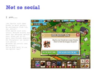 Not so social
I see...

„Der Spieler wird immer
wieder im Spiel gestört.
Am schlimmsten finde ich,
das „Social“.
Diese Spiele sind nicht
sozial. Freunde braucht man,
damit man überhaupt spielen
kann. Schon mal so ein
Spiel ohne Freunde gespielt?
Der Fortschritt ist lächer-
lich gering.
Entweder man bettelt oder
Man bezahlt.
Und am Ende macht es aus
dem Spieler das:“
 