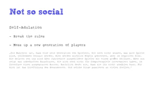 Not so social
Self-Adulation

- Break the rules

- Mess up a new generation of players

„Die Wahrheit ist, dass eine neue Generation von Spielern, die noch nicht wissen, was gute Spiele
sind, vollkommen versaut werden. Hier werden wirklich Regeln gebrochen, aber im negativen Sinn.
Die meisten von uns sind über Jahrzehnte ausgebildete Spieler mit einem großen Skillset. Aber nun
zeigt man unbedarften Hausfrauen, die sich noch nicht für Computerspiele interessiert haben, im
Interface einen ausgegrauten Button. Natürlich denkt sie, dass sie ihn nicht anwählen kann. Für
mich ist das Irrefürhung des Konsumenten. Und solche Dinge passieren an vielen Stellen.“
 