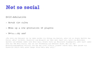 Not so social
Self-Adulation

- Break the rules

- Mess up a new generation of players

- Beta...my ass!

„Für mich als Designer ist es immer wieder ein Schlag ins Gesicht, wenn ich an diesen Spielen das
kleine „Beta“ entdecke. Farmville zum Beispiel ist über zwei Jahre alt, hatte zig Millionen
Spieler und bekommt immer noch Neue dazu. Dieser Titel hat Millionen eingespielt, aber läuft immer
noch mit dem Beta Status. Das ist die Verhöhnung auf höchster Stufe. Mir ist die
Entwicklungsumgebung vertraut und das man nicht richtig „closed“ testen kann. Aber gerade ein
Farmville sollte doch schon längst keine Beta mehr sein.“
 