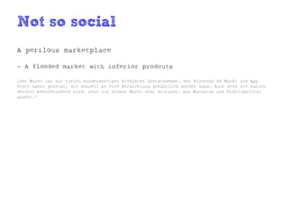 Not so social
A perilous marketplace

- A flooded market with inferior prodcuts

„Der Markt ist mit vielen minderwertigen Produkten überschwemmt. Der Nintendo DS Markt und App
Store haben gezeigt, wie schnell so eine Entwicklung gefährlich werden kann. Auch wenn die Zahlen
derzeit beeindruckend sind, sehe ich diesen Markt sehr kritisch, was Wachstum und Profitabilität
angeht.“
 