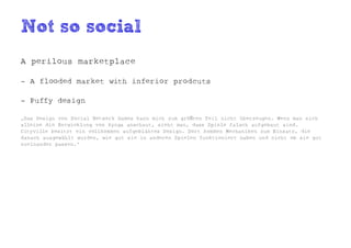 Not so social
A perilous marketplace

- A flooded market with inferior prodcuts

- Puffy design

„Das Design von Social Network Games kann mich zum größten Teil nicht überzeugen. Wenn man sich
alleine die Entwicklung von Zynga anschaut, sieht man, dass Spiele falsch aufgebaut sind.
Cityville besitzt ein vollkommen aufgeblähtes Design. Dort kommen Mechaniken zum Einsatz, die
danach ausgewählt wurden, wie gut sie in anderen Spielen funktioniert haben und nicht ob sie gut
zueinander passen.“
 