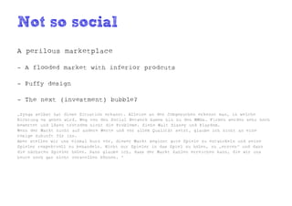 Not so social
A perilous marketplace

- A flooded market with inferior prodcuts

- Puffy design

- The next (investment) bubble?

„Zynga selbst hat diese Situation erkannt. Alleine an den Jobgesuchen erkennt man, in welche
Richtung es gehen wird. Weg von den Social Network Games hin zu den MMOs. Firmen werden sehr hoch
bewertet und lösen trotzdem nicht die Probleme. Siehe Walt Disney und Playdom.
Wenn der Markt nicht auf andere Werte und vor allem Qualität setzt, glaube ich nicht an eine
rosige Zukunft für ihn.
Aber stellen wir uns einmal kurz vor, dieser Markt beginnt gute Spiele zu entwickeln und seine
Spieler respektvoll zu behandeln. Nicht nur Spieler in das Spiel zu holen, zu „ernten“ und dann
die nächsten Spieler holen. Dann glaube ich, dass der Markt Zahlen erreichen kann, die wir uns
heute noch gar nicht vorstellen können. “
 