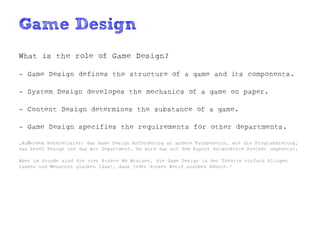 Game Design
What is the role of Game Design?

- Game Design defines the structure of a game and its components.

- System Design developes the mechanics of a game on paper.

- Content Design determines the substance of a game.

- Game Design specifies the requirements for other departments.

„Außerdem konkretisiert das Game Design Anforderung an andere Fachbereich, wie die Programmierung,
das Level Design und das Art Department. So wird das auf dem Papier entwickelte Projekt umgesetzt.

Aber im Grunde sind die vier Punkte No Brainer, die Game Design in der Theorie einfach klingen
lassen und Menschen glauben lässt, dass jeder diesen Beruf ausüben könnte.“
 