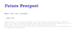 Future Prospect
What are the trends?

- Open-ID

„Open-Id bietet viele Vorteile und macht für den User Inhalte schnell und einfach zugänglich.
Dabei ist es egal, ob dies per Facebook, Google oder einem anderen Anbieter ermöglicht wird. Ich
glaube daher, dass das Internet offener wird und das bietet mehr Potential.
Datenschutz wird an dieser Stelle natürlich ein heißes Thema sein, über das in den nächsten Jahr
viel diskutiert werden wird.“
 