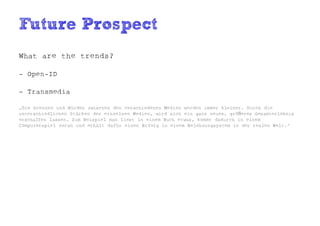 Future Prospect
What are the trends?

- Open-ID

- Transmedia

„Die Grenzen und Hürden zwischen den verschiedenen Medien werden immer kleiner. Durch die
unterschiedlichen Stärken der einzelnen Medien, wird sich ein ganz neues, größeres Gesamterlebnis
erschaffen lassen. Zum Beispiel man liest in einem Buch etwas, kommt dadurch in einem
Computerspiel voran und erhält dafür einen Erfolg in einem Belohnungsystem in der realen Welt.“
 