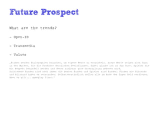 Future Prospect
What are the trends?

- Open-ID

- Transmedia

- Values

„Firmen werden Philosophien brauchen, um eigene Werte zu entwickeln. Diese Werte zeigen sich dann
in den Marken, die die Produkte deutlichen beeinflussen. Dabei glaube ich an das Gute. Spieler die
mit Respekt behandelt werden und denen zunächst gute Unterhaltung geboten wird.
Zufriedene Kunden sind noch immer die besten Kunden und Spieler sind Kunden. Firmen wie Nintendo
und Blizzard haben es verstanden. Selbstverständlich wollen alle am Ende des Tages Geld verdienen.
Aber es gilt... gameplay first.“
 