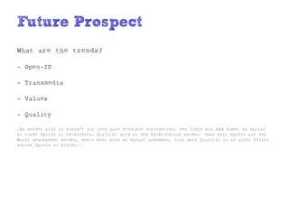 Future Prospect
What are the trends?

- Open-ID

- Transmedia

- Values

- Quality

„Es werden sich in Zukunft nur noch gute Produkte durchsetzen. Von Indie bis AAA kommt es darauf
an runde Spiele zu entwickeln. Qualität wird zu dem KO-Kriterium werden. Umso mehr Spiele auf den
Markt geschwemmt werden, desto mehr wird es darauf ankommen, eine gute Qualität in an allen Teilen
seines Spiels zu bieten.“
 