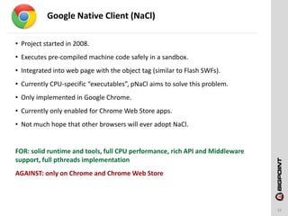 Google Native Client (NaCl)
10
• Project started in 2008.
• Executes pre-compiled machine code safely in a sandbox.
• Integrated into web page with the object tag (similar to Flash SWFs).
• Currently CPU-specific “executables”, pNaCl aims to solve this problem.
• Only implemented in Google Chrome.
• Currently only enabled for Chrome Web Store apps.
• Not much hope that other browsers will ever adopt NaCl.
FOR: solid runtime and tools, full CPU performance, rich API and Middleware
support, full pthreads implementation
AGAINST: only on Chrome and Chrome Web Store
 