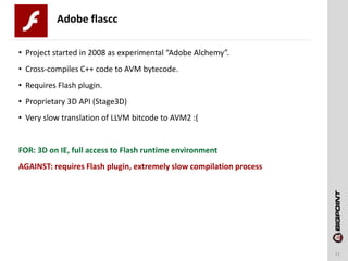 Adobe flascc
11
• Project started in 2008 as experimental “Adobe Alchemy”.
• Cross-compiles C++ code to AVM bytecode.
• Requires Flash plugin.
• Proprietary 3D API (Stage3D)
• Very slow translation of LLVM bitcode to AVM2 :(
FOR: 3D on IE, full access to Flash runtime environment
AGAINST: requires Flash plugin, extremely slow compilation process
 