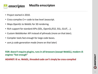 Mozilla emscripten
12
• Project started in 2010.
• Cross-compiles C++ code to low level Javascript.
• Maps OpenGL to WebGL for 3D rendering.
• Rich support for standard APIs (SDL, OpenGL/ES2, EGL, GLUT, …).
• Custom WebWorker API instead of pthreads (more on that later).
• Compiler tools fast enough for large code bases.
• asm.js code generation mode (more on that later)
FOR: doesn’t require plugins, runs in all browsers (except WebGL), modern JS
engines “fast enough”
AGAINST: IE vs. WebGL, threaded code can’t simply be cross-compiled
 