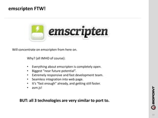emscripten FTW!
13
Will concentrate on emscripten from here on.
Why? (all IMHO of course):
• Everything about emscripten is completely open.
• Biggest “near future potential”.
• Extremely responsive and fast development team.
• Seamless integration into web page.
• It’s “fast enough” already, and getting still faster.
• asm.js!
BUT: all 3 technologies are very similar to port to.
 