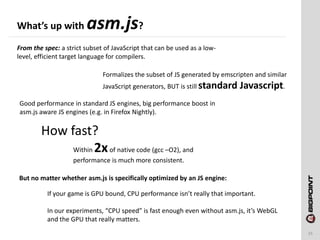 What’s up with asm.js?
15
From the spec: a strict subset of JavaScript that can be used as a low-
level, efficient target language for compilers.
Formalizes the subset of JS generated by emscripten and similar
JavaScript generators, BUT is still standard Javascript.
How fast?
Within 2xof native code (gcc –O2), and
performance is much more consistent.
Good performance in standard JS engines, big performance boost in
asm.js aware JS engines (e.g. in Firefox Nightly).
If your game is GPU bound, CPU performance isn’t really that important.
In our experiments, “CPU speed” is fast enough even without asm.js, it’s WebGL
and the GPU that really matters.
But no matter whether asm.js is specifically optimized by an JS engine:
 